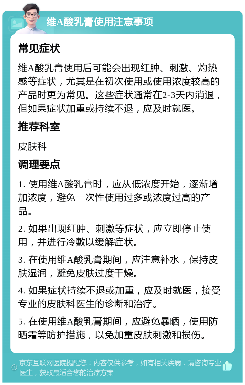 维A酸乳膏使用注意事项 常见症状 维A酸乳膏使用后可能会出现红肿、刺激、灼热感等症状，尤其是在初次使用或使用浓度较高的产品时更为常见。这些症状通常在2-3天内消退，但如果症状加重或持续不退，应及时就医。 推荐科室 皮肤科 调理要点 1. 使用维A酸乳膏时，应从低浓度开始，逐渐增加浓度，避免一次性使用过多或浓度过高的产品。 2. 如果出现红肿、刺激等症状，应立即停止使用，并进行冷敷以缓解症状。 3. 在使用维A酸乳膏期间，应注意补水，保持皮肤湿润，避免皮肤过度干燥。 4. 如果症状持续不退或加重，应及时就医，接受专业的皮肤科医生的诊断和治疗。 5. 在使用维A酸乳膏期间，应避免暴晒，使用防晒霜等防护措施，以免加重皮肤刺激和损伤。