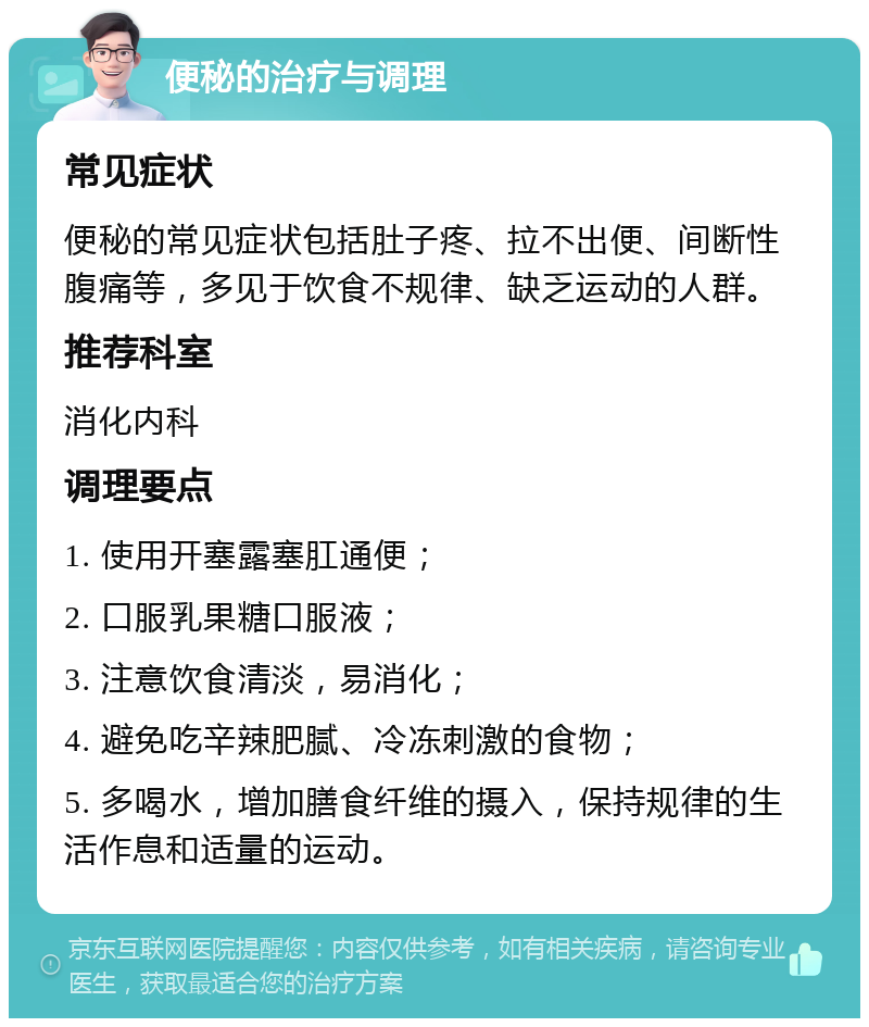 便秘的治疗与调理 常见症状 便秘的常见症状包括肚子疼、拉不出便、间断性腹痛等，多见于饮食不规律、缺乏运动的人群。 推荐科室 消化内科 调理要点 1. 使用开塞露塞肛通便； 2. 口服乳果糖口服液； 3. 注意饮食清淡，易消化； 4. 避免吃辛辣肥腻、冷冻刺激的食物； 5. 多喝水，增加膳食纤维的摄入，保持规律的生活作息和适量的运动。