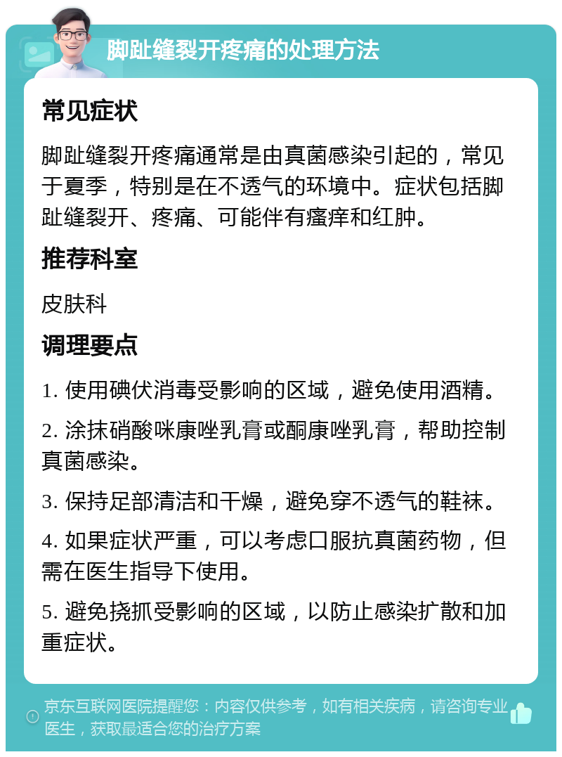 脚趾缝裂开疼痛的处理方法 常见症状 脚趾缝裂开疼痛通常是由真菌感染引起的，常见于夏季，特别是在不透气的环境中。症状包括脚趾缝裂开、疼痛、可能伴有瘙痒和红肿。 推荐科室 皮肤科 调理要点 1. 使用碘伏消毒受影响的区域，避免使用酒精。 2. 涂抹硝酸咪康唑乳膏或酮康唑乳膏，帮助控制真菌感染。 3. 保持足部清洁和干燥，避免穿不透气的鞋袜。 4. 如果症状严重，可以考虑口服抗真菌药物，但需在医生指导下使用。 5. 避免挠抓受影响的区域，以防止感染扩散和加重症状。