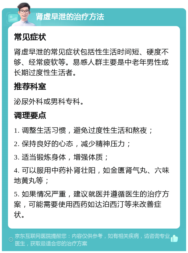 肾虚早泄的治疗方法 常见症状 肾虚早泄的常见症状包括性生活时间短、硬度不够、经常疲软等。易感人群主要是中老年男性或长期过度性生活者。 推荐科室 泌尿外科或男科专科。 调理要点 1. 调整生活习惯，避免过度性生活和熬夜； 2. 保持良好的心态，减少精神压力； 3. 适当锻炼身体，增强体质； 4. 可以服用中药补肾壮阳，如金匮肾气丸、六味地黄丸等； 5. 如果情况严重，建议就医并遵循医生的治疗方案，可能需要使用西药如达泊西汀等来改善症状。