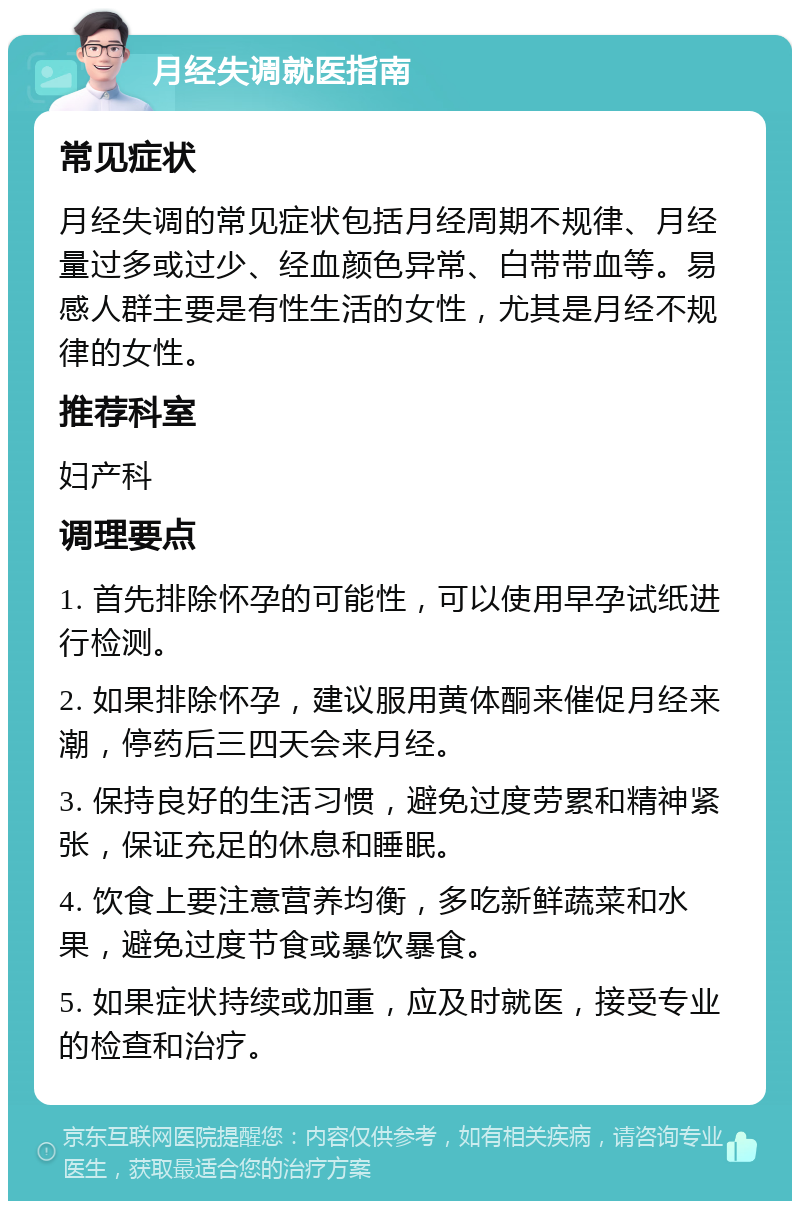 月经失调就医指南 常见症状 月经失调的常见症状包括月经周期不规律、月经量过多或过少、经血颜色异常、白带带血等。易感人群主要是有性生活的女性，尤其是月经不规律的女性。 推荐科室 妇产科 调理要点 1. 首先排除怀孕的可能性，可以使用早孕试纸进行检测。 2. 如果排除怀孕，建议服用黄体酮来催促月经来潮，停药后三四天会来月经。 3. 保持良好的生活习惯，避免过度劳累和精神紧张，保证充足的休息和睡眠。 4. 饮食上要注意营养均衡，多吃新鲜蔬菜和水果，避免过度节食或暴饮暴食。 5. 如果症状持续或加重，应及时就医，接受专业的检查和治疗。