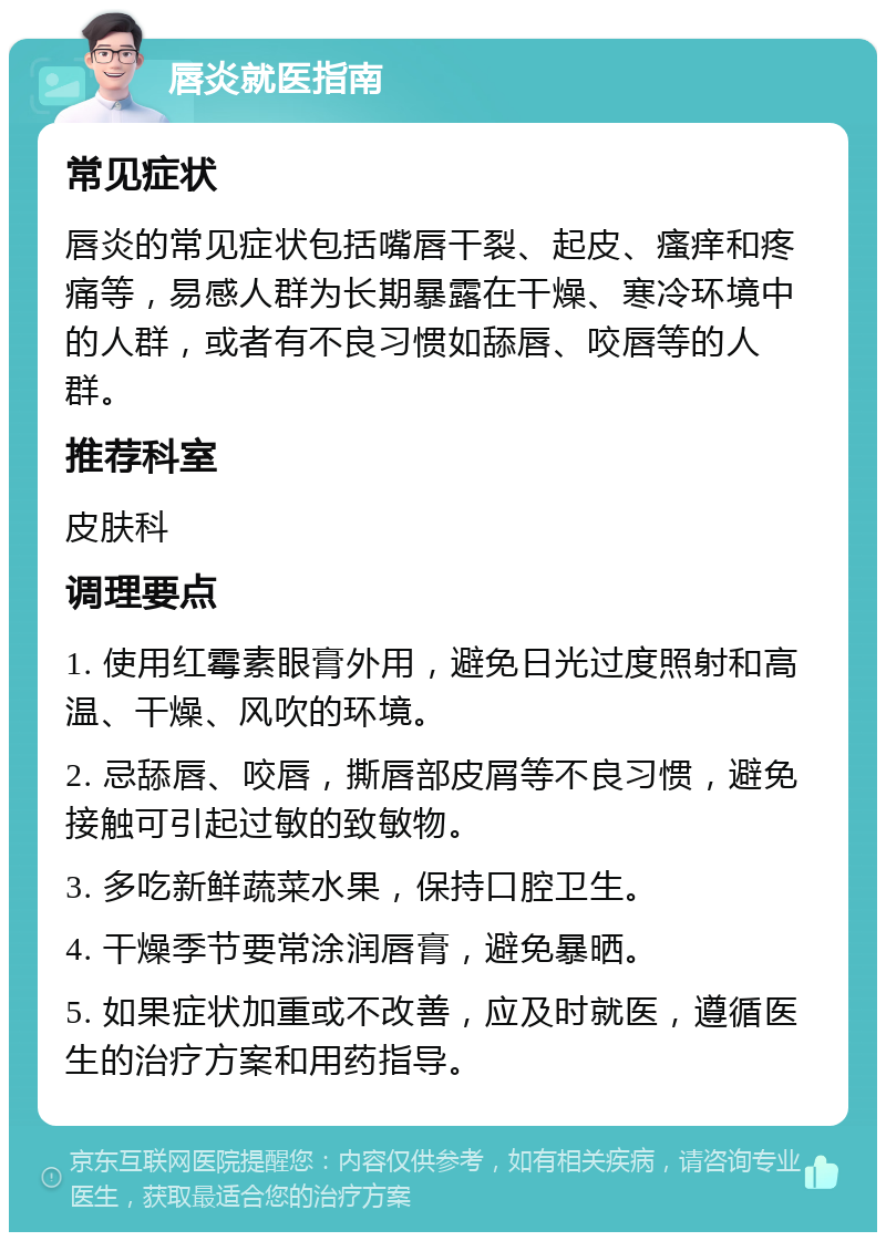 唇炎就医指南 常见症状 唇炎的常见症状包括嘴唇干裂、起皮、瘙痒和疼痛等，易感人群为长期暴露在干燥、寒冷环境中的人群，或者有不良习惯如舔唇、咬唇等的人群。 推荐科室 皮肤科 调理要点 1. 使用红霉素眼膏外用，避免日光过度照射和高温、干燥、风吹的环境。 2. 忌舔唇、咬唇，撕唇部皮屑等不良习惯，避免接触可引起过敏的致敏物。 3. 多吃新鲜蔬菜水果，保持口腔卫生。 4. 干燥季节要常涂润唇膏，避免暴晒。 5. 如果症状加重或不改善，应及时就医，遵循医生的治疗方案和用药指导。