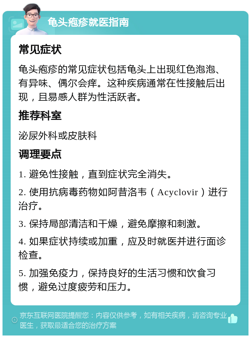 龟头疱疹就医指南 常见症状 龟头疱疹的常见症状包括龟头上出现红色泡泡、有异味、偶尔会痒。这种疾病通常在性接触后出现，且易感人群为性活跃者。 推荐科室 泌尿外科或皮肤科 调理要点 1. 避免性接触，直到症状完全消失。 2. 使用抗病毒药物如阿昔洛韦（Acyclovir）进行治疗。 3. 保持局部清洁和干燥，避免摩擦和刺激。 4. 如果症状持续或加重，应及时就医并进行面诊检查。 5. 加强免疫力，保持良好的生活习惯和饮食习惯，避免过度疲劳和压力。