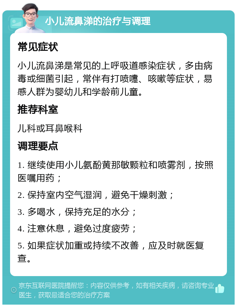 小儿流鼻涕的治疗与调理 常见症状 小儿流鼻涕是常见的上呼吸道感染症状，多由病毒或细菌引起，常伴有打喷嚏、咳嗽等症状，易感人群为婴幼儿和学龄前儿童。 推荐科室 儿科或耳鼻喉科 调理要点 1. 继续使用小儿氨酚黄那敏颗粒和喷雾剂，按照医嘱用药； 2. 保持室内空气湿润，避免干燥刺激； 3. 多喝水，保持充足的水分； 4. 注意休息，避免过度疲劳； 5. 如果症状加重或持续不改善，应及时就医复查。