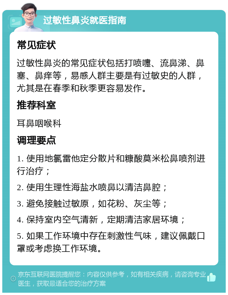 过敏性鼻炎就医指南 常见症状 过敏性鼻炎的常见症状包括打喷嚏、流鼻涕、鼻塞、鼻痒等，易感人群主要是有过敏史的人群，尤其是在春季和秋季更容易发作。 推荐科室 耳鼻咽喉科 调理要点 1. 使用地氯雷他定分散片和糠酸莫米松鼻喷剂进行治疗； 2. 使用生理性海盐水喷鼻以清洁鼻腔； 3. 避免接触过敏原，如花粉、灰尘等； 4. 保持室内空气清新，定期清洁家居环境； 5. 如果工作环境中存在刺激性气味，建议佩戴口罩或考虑换工作环境。