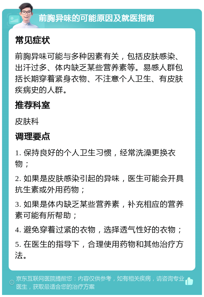 前胸异味的可能原因及就医指南 常见症状 前胸异味可能与多种因素有关，包括皮肤感染、出汗过多、体内缺乏某些营养素等。易感人群包括长期穿着紧身衣物、不注意个人卫生、有皮肤疾病史的人群。 推荐科室 皮肤科 调理要点 1. 保持良好的个人卫生习惯，经常洗澡更换衣物； 2. 如果是皮肤感染引起的异味，医生可能会开具抗生素或外用药物； 3. 如果是体内缺乏某些营养素，补充相应的营养素可能有所帮助； 4. 避免穿着过紧的衣物，选择透气性好的衣物； 5. 在医生的指导下，合理使用药物和其他治疗方法。