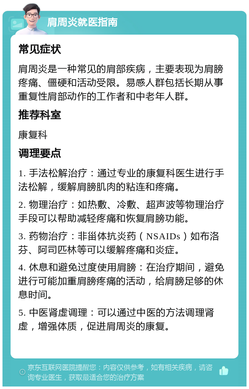 肩周炎就医指南 常见症状 肩周炎是一种常见的肩部疾病，主要表现为肩膀疼痛、僵硬和活动受限。易感人群包括长期从事重复性肩部动作的工作者和中老年人群。 推荐科室 康复科 调理要点 1. 手法松解治疗：通过专业的康复科医生进行手法松解，缓解肩膀肌肉的粘连和疼痛。 2. 物理治疗：如热敷、冷敷、超声波等物理治疗手段可以帮助减轻疼痛和恢复肩膀功能。 3. 药物治疗：非甾体抗炎药（NSAIDs）如布洛芬、阿司匹林等可以缓解疼痛和炎症。 4. 休息和避免过度使用肩膀：在治疗期间，避免进行可能加重肩膀疼痛的活动，给肩膀足够的休息时间。 5. 中医肾虚调理：可以通过中医的方法调理肾虚，增强体质，促进肩周炎的康复。