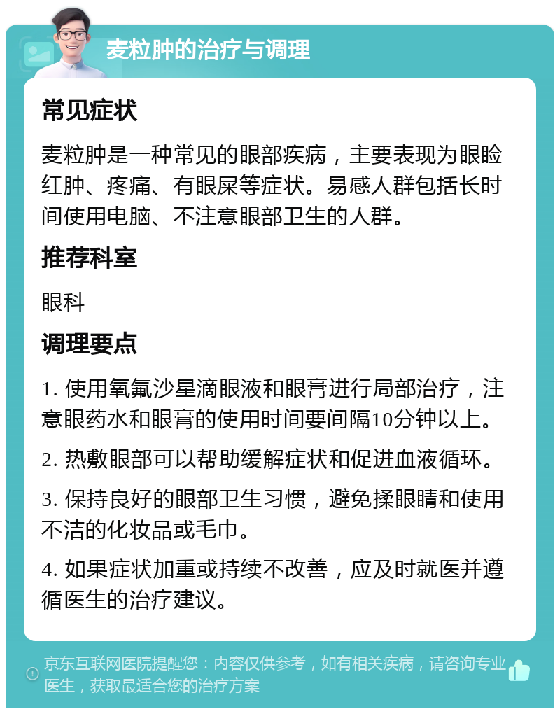 麦粒肿的治疗与调理 常见症状 麦粒肿是一种常见的眼部疾病，主要表现为眼睑红肿、疼痛、有眼屎等症状。易感人群包括长时间使用电脑、不注意眼部卫生的人群。 推荐科室 眼科 调理要点 1. 使用氧氟沙星滴眼液和眼膏进行局部治疗，注意眼药水和眼膏的使用时间要间隔10分钟以上。 2. 热敷眼部可以帮助缓解症状和促进血液循环。 3. 保持良好的眼部卫生习惯，避免揉眼睛和使用不洁的化妆品或毛巾。 4. 如果症状加重或持续不改善，应及时就医并遵循医生的治疗建议。