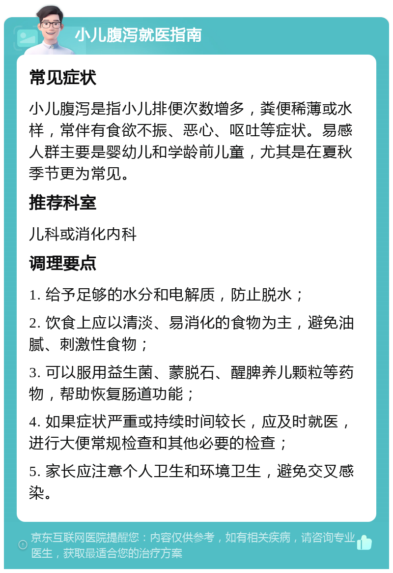 小儿腹泻就医指南 常见症状 小儿腹泻是指小儿排便次数增多，粪便稀薄或水样，常伴有食欲不振、恶心、呕吐等症状。易感人群主要是婴幼儿和学龄前儿童，尤其是在夏秋季节更为常见。 推荐科室 儿科或消化内科 调理要点 1. 给予足够的水分和电解质，防止脱水； 2. 饮食上应以清淡、易消化的食物为主，避免油腻、刺激性食物； 3. 可以服用益生菌、蒙脱石、醒脾养儿颗粒等药物，帮助恢复肠道功能； 4. 如果症状严重或持续时间较长，应及时就医，进行大便常规检查和其他必要的检查； 5. 家长应注意个人卫生和环境卫生，避免交叉感染。