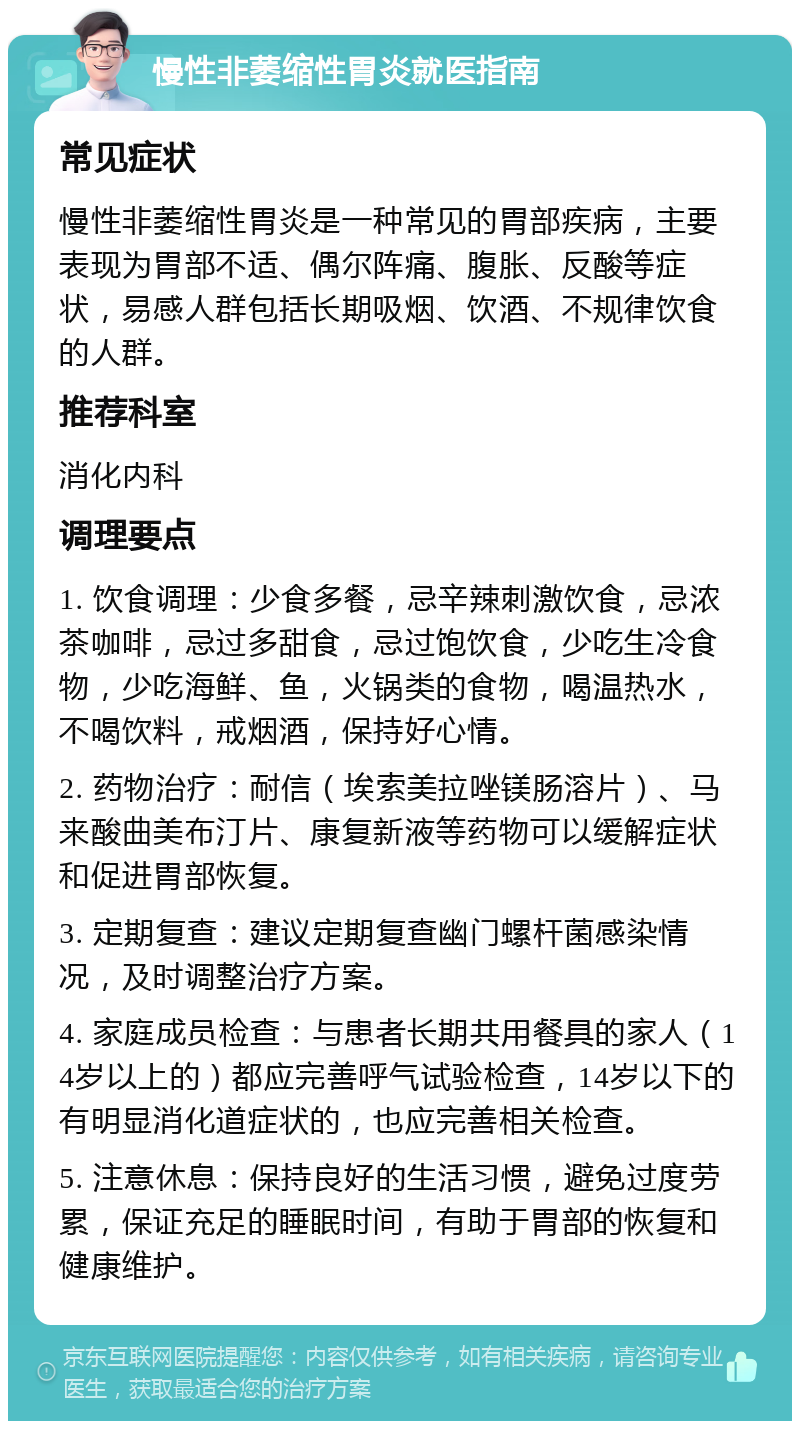 慢性非萎缩性胃炎就医指南 常见症状 慢性非萎缩性胃炎是一种常见的胃部疾病，主要表现为胃部不适、偶尔阵痛、腹胀、反酸等症状，易感人群包括长期吸烟、饮酒、不规律饮食的人群。 推荐科室 消化内科 调理要点 1. 饮食调理：少食多餐，忌辛辣刺激饮食，忌浓茶咖啡，忌过多甜食，忌过饱饮食，少吃生冷食物，少吃海鲜、鱼，火锅类的食物，喝温热水，不喝饮料，戒烟酒，保持好心情。 2. 药物治疗：耐信（埃索美拉唑镁肠溶片）、马来酸曲美布汀片、康复新液等药物可以缓解症状和促进胃部恢复。 3. 定期复查：建议定期复查幽门螺杆菌感染情况，及时调整治疗方案。 4. 家庭成员检查：与患者长期共用餐具的家人（14岁以上的）都应完善呼气试验检查，14岁以下的有明显消化道症状的，也应完善相关检查。 5. 注意休息：保持良好的生活习惯，避免过度劳累，保证充足的睡眠时间，有助于胃部的恢复和健康维护。