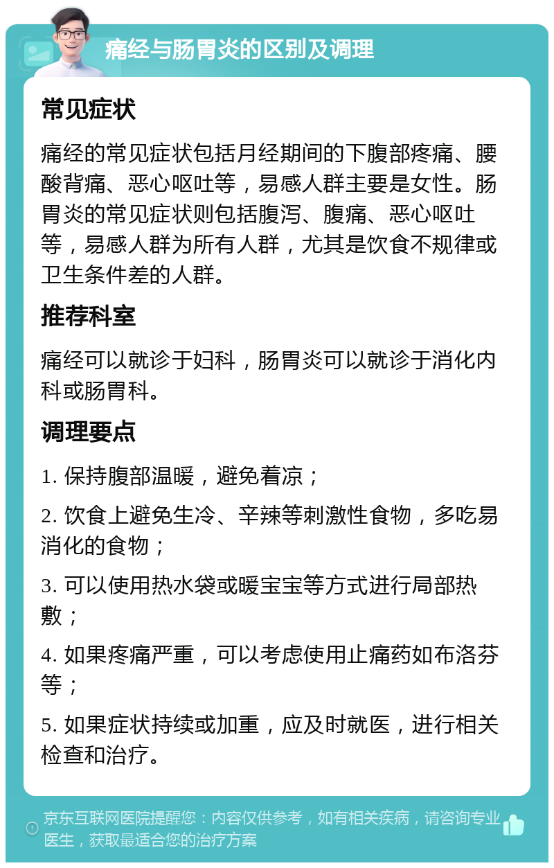 痛经与肠胃炎的区别及调理 常见症状 痛经的常见症状包括月经期间的下腹部疼痛、腰酸背痛、恶心呕吐等，易感人群主要是女性。肠胃炎的常见症状则包括腹泻、腹痛、恶心呕吐等，易感人群为所有人群，尤其是饮食不规律或卫生条件差的人群。 推荐科室 痛经可以就诊于妇科，肠胃炎可以就诊于消化内科或肠胃科。 调理要点 1. 保持腹部温暖，避免着凉； 2. 饮食上避免生冷、辛辣等刺激性食物，多吃易消化的食物； 3. 可以使用热水袋或暖宝宝等方式进行局部热敷； 4. 如果疼痛严重，可以考虑使用止痛药如布洛芬等； 5. 如果症状持续或加重，应及时就医，进行相关检查和治疗。