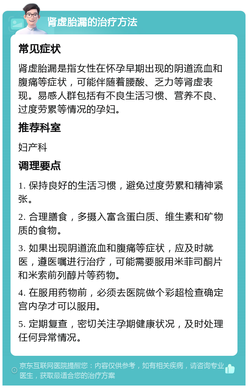 肾虚胎漏的治疗方法 常见症状 肾虚胎漏是指女性在怀孕早期出现的阴道流血和腹痛等症状，可能伴随着腰酸、乏力等肾虚表现。易感人群包括有不良生活习惯、营养不良、过度劳累等情况的孕妇。 推荐科室 妇产科 调理要点 1. 保持良好的生活习惯，避免过度劳累和精神紧张。 2. 合理膳食，多摄入富含蛋白质、维生素和矿物质的食物。 3. 如果出现阴道流血和腹痛等症状，应及时就医，遵医嘱进行治疗，可能需要服用米菲司酮片和米索前列醇片等药物。 4. 在服用药物前，必须去医院做个彩超检查确定宫内孕才可以服用。 5. 定期复查，密切关注孕期健康状况，及时处理任何异常情况。