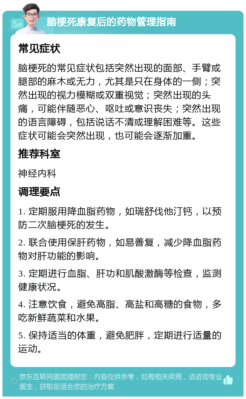 脑梗死康复后的药物管理指南 常见症状 脑梗死的常见症状包括突然出现的面部、手臂或腿部的麻木或无力，尤其是只在身体的一侧；突然出现的视力模糊或双重视觉；突然出现的头痛，可能伴随恶心、呕吐或意识丧失；突然出现的语言障碍，包括说话不清或理解困难等。这些症状可能会突然出现，也可能会逐渐加重。 推荐科室 神经内科 调理要点 1. 定期服用降血脂药物，如瑞舒伐他汀钙，以预防二次脑梗死的发生。 2. 联合使用保肝药物，如易善复，减少降血脂药物对肝功能的影响。 3. 定期进行血脂、肝功和肌酸激酶等检查，监测健康状况。 4. 注意饮食，避免高脂、高盐和高糖的食物，多吃新鲜蔬菜和水果。 5. 保持适当的体重，避免肥胖，定期进行适量的运动。