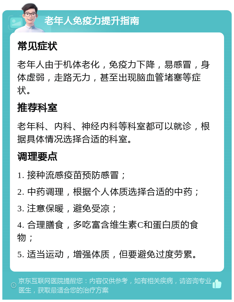 老年人免疫力提升指南 常见症状 老年人由于机体老化，免疫力下降，易感冒，身体虚弱，走路无力，甚至出现脑血管堵塞等症状。 推荐科室 老年科、内科、神经内科等科室都可以就诊，根据具体情况选择合适的科室。 调理要点 1. 接种流感疫苗预防感冒； 2. 中药调理，根据个人体质选择合适的中药； 3. 注意保暖，避免受凉； 4. 合理膳食，多吃富含维生素C和蛋白质的食物； 5. 适当运动，增强体质，但要避免过度劳累。