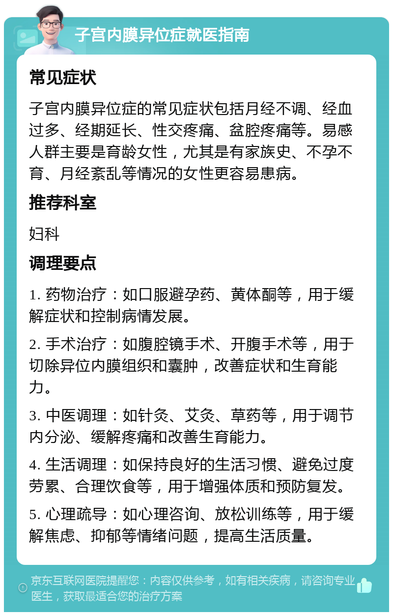 子宫内膜异位症就医指南 常见症状 子宫内膜异位症的常见症状包括月经不调、经血过多、经期延长、性交疼痛、盆腔疼痛等。易感人群主要是育龄女性，尤其是有家族史、不孕不育、月经紊乱等情况的女性更容易患病。 推荐科室 妇科 调理要点 1. 药物治疗：如口服避孕药、黄体酮等，用于缓解症状和控制病情发展。 2. 手术治疗：如腹腔镜手术、开腹手术等，用于切除异位内膜组织和囊肿，改善症状和生育能力。 3. 中医调理：如针灸、艾灸、草药等，用于调节内分泌、缓解疼痛和改善生育能力。 4. 生活调理：如保持良好的生活习惯、避免过度劳累、合理饮食等，用于增强体质和预防复发。 5. 心理疏导：如心理咨询、放松训练等，用于缓解焦虑、抑郁等情绪问题，提高生活质量。