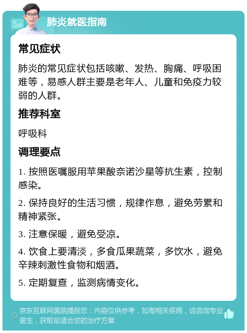 肺炎就医指南 常见症状 肺炎的常见症状包括咳嗽、发热、胸痛、呼吸困难等，易感人群主要是老年人、儿童和免疫力较弱的人群。 推荐科室 呼吸科 调理要点 1. 按照医嘱服用苹果酸奈诺沙星等抗生素，控制感染。 2. 保持良好的生活习惯，规律作息，避免劳累和精神紧张。 3. 注意保暖，避免受凉。 4. 饮食上要清淡，多食瓜果蔬菜，多饮水，避免辛辣刺激性食物和烟酒。 5. 定期复查，监测病情变化。