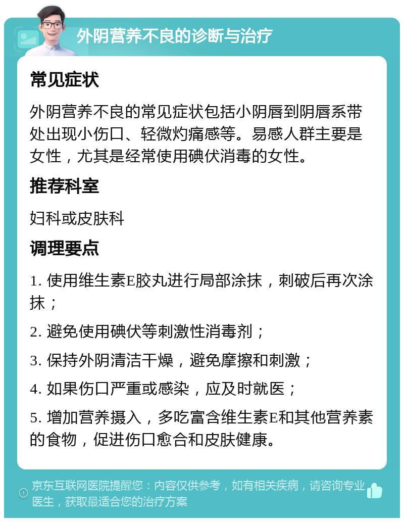 外阴营养不良的诊断与治疗 常见症状 外阴营养不良的常见症状包括小阴唇到阴唇系带处出现小伤口、轻微灼痛感等。易感人群主要是女性，尤其是经常使用碘伏消毒的女性。 推荐科室 妇科或皮肤科 调理要点 1. 使用维生素E胶丸进行局部涂抹，刺破后再次涂抹； 2. 避免使用碘伏等刺激性消毒剂； 3. 保持外阴清洁干燥，避免摩擦和刺激； 4. 如果伤口严重或感染，应及时就医； 5. 增加营养摄入，多吃富含维生素E和其他营养素的食物，促进伤口愈合和皮肤健康。