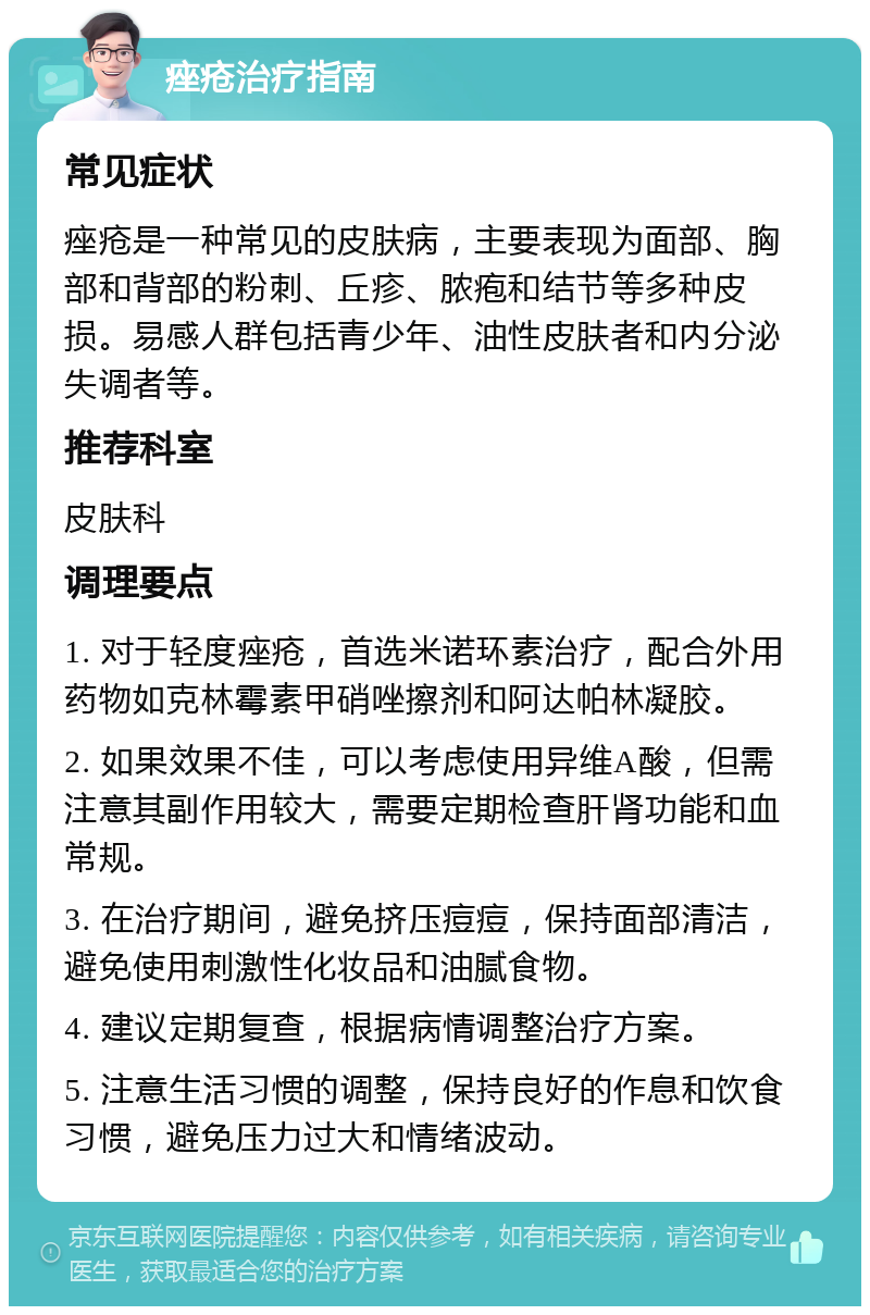 痤疮治疗指南 常见症状 痤疮是一种常见的皮肤病，主要表现为面部、胸部和背部的粉刺、丘疹、脓疱和结节等多种皮损。易感人群包括青少年、油性皮肤者和内分泌失调者等。 推荐科室 皮肤科 调理要点 1. 对于轻度痤疮，首选米诺环素治疗，配合外用药物如克林霉素甲硝唑擦剂和阿达帕林凝胶。 2. 如果效果不佳，可以考虑使用异维A酸，但需注意其副作用较大，需要定期检查肝肾功能和血常规。 3. 在治疗期间，避免挤压痘痘，保持面部清洁，避免使用刺激性化妆品和油腻食物。 4. 建议定期复查，根据病情调整治疗方案。 5. 注意生活习惯的调整，保持良好的作息和饮食习惯，避免压力过大和情绪波动。