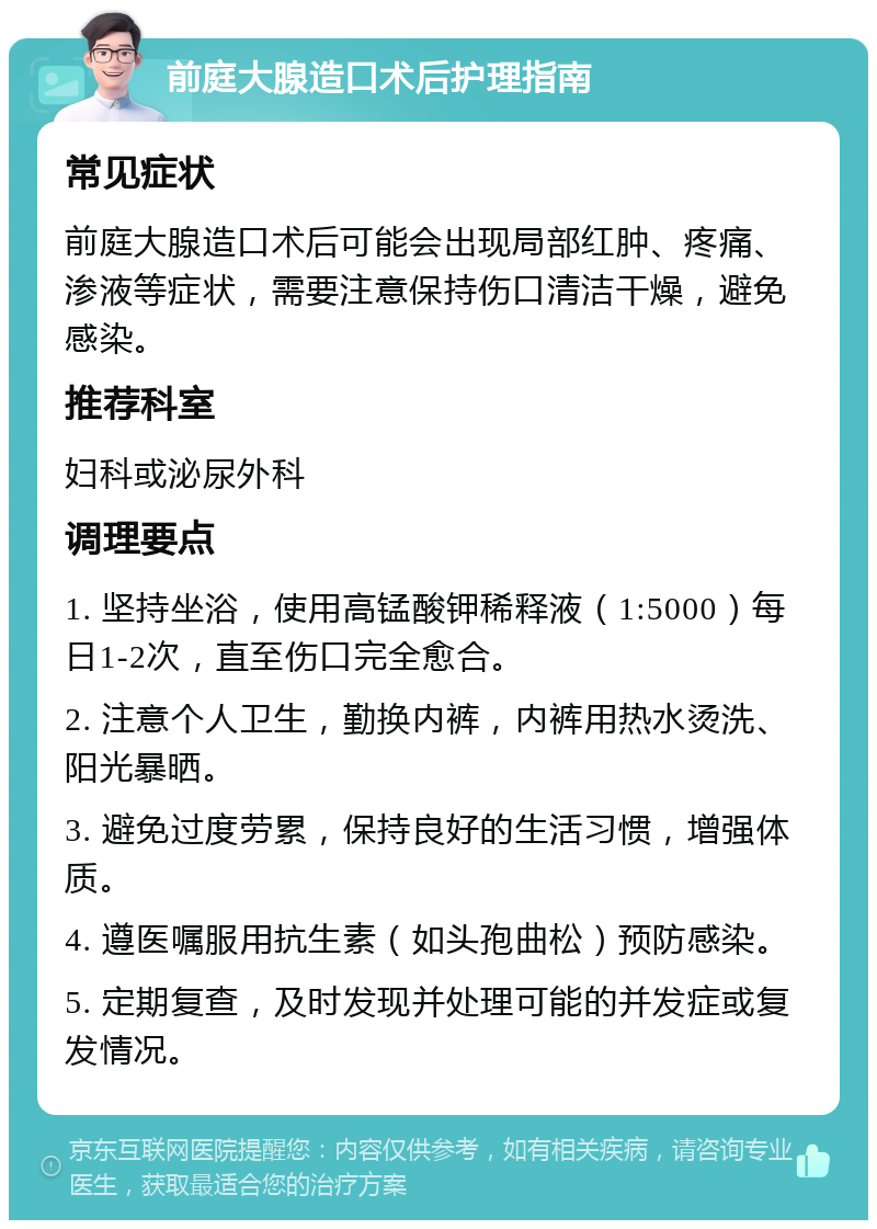 前庭大腺造口术后护理指南 常见症状 前庭大腺造口术后可能会出现局部红肿、疼痛、渗液等症状，需要注意保持伤口清洁干燥，避免感染。 推荐科室 妇科或泌尿外科 调理要点 1. 坚持坐浴，使用高锰酸钾稀释液（1:5000）每日1-2次，直至伤口完全愈合。 2. 注意个人卫生，勤换内裤，内裤用热水烫洗、阳光暴晒。 3. 避免过度劳累，保持良好的生活习惯，增强体质。 4. 遵医嘱服用抗生素（如头孢曲松）预防感染。 5. 定期复查，及时发现并处理可能的并发症或复发情况。