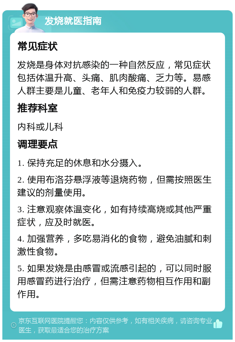 发烧就医指南 常见症状 发烧是身体对抗感染的一种自然反应，常见症状包括体温升高、头痛、肌肉酸痛、乏力等。易感人群主要是儿童、老年人和免疫力较弱的人群。 推荐科室 内科或儿科 调理要点 1. 保持充足的休息和水分摄入。 2. 使用布洛芬悬浮液等退烧药物，但需按照医生建议的剂量使用。 3. 注意观察体温变化，如有持续高烧或其他严重症状，应及时就医。 4. 加强营养，多吃易消化的食物，避免油腻和刺激性食物。 5. 如果发烧是由感冒或流感引起的，可以同时服用感冒药进行治疗，但需注意药物相互作用和副作用。