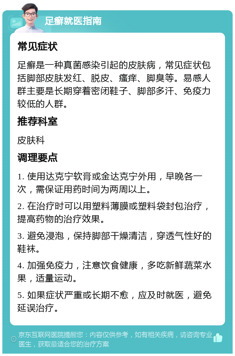 足癣就医指南 常见症状 足癣是一种真菌感染引起的皮肤病，常见症状包括脚部皮肤发红、脱皮、瘙痒、脚臭等。易感人群主要是长期穿着密闭鞋子、脚部多汗、免疫力较低的人群。 推荐科室 皮肤科 调理要点 1. 使用达克宁软膏或金达克宁外用，早晚各一次，需保证用药时间为两周以上。 2. 在治疗时可以用塑料薄膜或塑料袋封包治疗，提高药物的治疗效果。 3. 避免浸泡，保持脚部干燥清洁，穿透气性好的鞋袜。 4. 加强免疫力，注意饮食健康，多吃新鲜蔬菜水果，适量运动。 5. 如果症状严重或长期不愈，应及时就医，避免延误治疗。