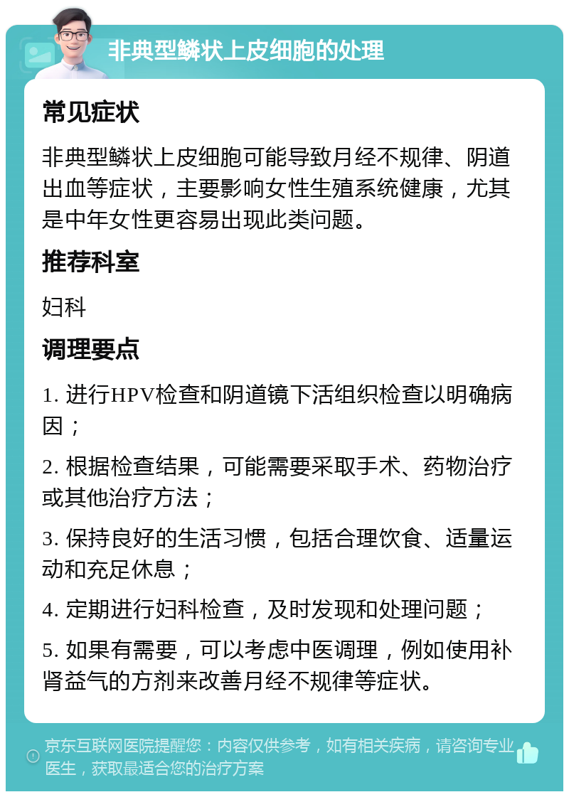 非典型鳞状上皮细胞的处理 常见症状 非典型鳞状上皮细胞可能导致月经不规律、阴道出血等症状，主要影响女性生殖系统健康，尤其是中年女性更容易出现此类问题。 推荐科室 妇科 调理要点 1. 进行HPV检查和阴道镜下活组织检查以明确病因； 2. 根据检查结果，可能需要采取手术、药物治疗或其他治疗方法； 3. 保持良好的生活习惯，包括合理饮食、适量运动和充足休息； 4. 定期进行妇科检查，及时发现和处理问题； 5. 如果有需要，可以考虑中医调理，例如使用补肾益气的方剂来改善月经不规律等症状。