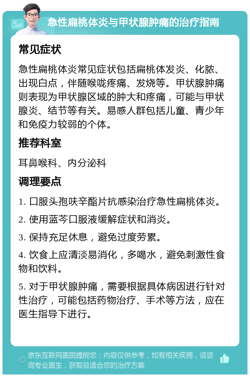 急性扁桃体炎与甲状腺肿痛的治疗指南 常见症状 急性扁桃体炎常见症状包括扁桃体发炎、化脓、出现白点，伴随喉咙疼痛、发烧等。甲状腺肿痛则表现为甲状腺区域的肿大和疼痛，可能与甲状腺炎、结节等有关。易感人群包括儿童、青少年和免疫力较弱的个体。 推荐科室 耳鼻喉科、内分泌科 调理要点 1. 口服头孢呋辛酯片抗感染治疗急性扁桃体炎。 2. 使用蓝芩口服液缓解症状和消炎。 3. 保持充足休息，避免过度劳累。 4. 饮食上应清淡易消化，多喝水，避免刺激性食物和饮料。 5. 对于甲状腺肿痛，需要根据具体病因进行针对性治疗，可能包括药物治疗、手术等方法，应在医生指导下进行。