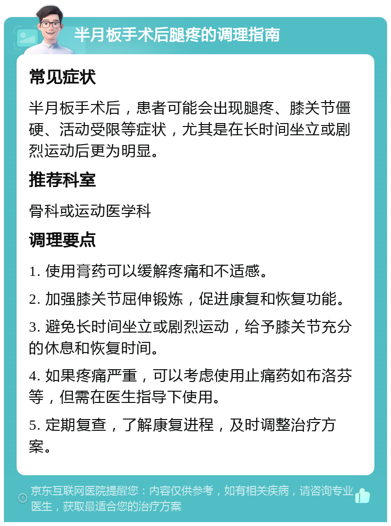 半月板手术后腿疼的调理指南 常见症状 半月板手术后，患者可能会出现腿疼、膝关节僵硬、活动受限等症状，尤其是在长时间坐立或剧烈运动后更为明显。 推荐科室 骨科或运动医学科 调理要点 1. 使用膏药可以缓解疼痛和不适感。 2. 加强膝关节屈伸锻炼，促进康复和恢复功能。 3. 避免长时间坐立或剧烈运动，给予膝关节充分的休息和恢复时间。 4. 如果疼痛严重，可以考虑使用止痛药如布洛芬等，但需在医生指导下使用。 5. 定期复查，了解康复进程，及时调整治疗方案。