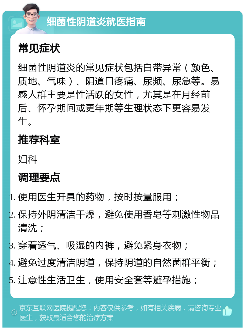 细菌性阴道炎就医指南 常见症状 细菌性阴道炎的常见症状包括白带异常（颜色、质地、气味）、阴道口疼痛、尿频、尿急等。易感人群主要是性活跃的女性，尤其是在月经前后、怀孕期间或更年期等生理状态下更容易发生。 推荐科室 妇科 调理要点 使用医生开具的药物，按时按量服用； 保持外阴清洁干燥，避免使用香皂等刺激性物品清洗； 穿着透气、吸湿的内裤，避免紧身衣物； 避免过度清洁阴道，保持阴道的自然菌群平衡； 注意性生活卫生，使用安全套等避孕措施；