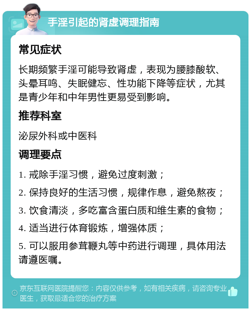 手淫引起的肾虚调理指南 常见症状 长期频繁手淫可能导致肾虚，表现为腰膝酸软、头晕耳鸣、失眠健忘、性功能下降等症状，尤其是青少年和中年男性更易受到影响。 推荐科室 泌尿外科或中医科 调理要点 1. 戒除手淫习惯，避免过度刺激； 2. 保持良好的生活习惯，规律作息，避免熬夜； 3. 饮食清淡，多吃富含蛋白质和维生素的食物； 4. 适当进行体育锻炼，增强体质； 5. 可以服用参茸鞭丸等中药进行调理，具体用法请遵医嘱。