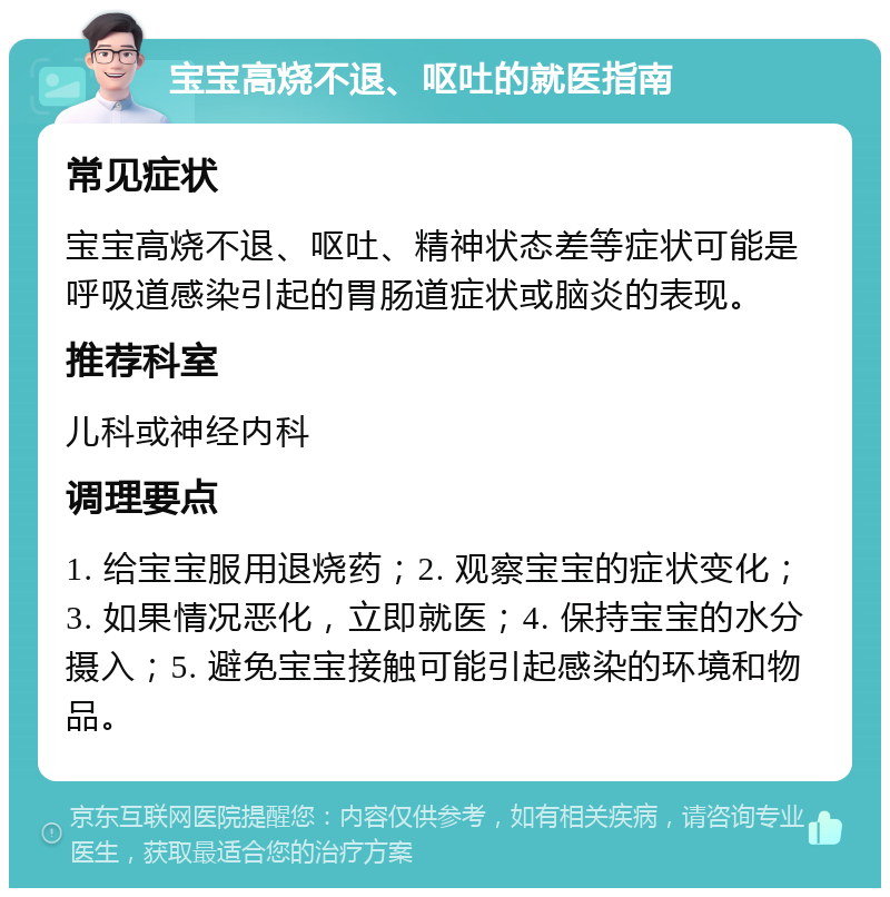 宝宝高烧不退、呕吐的就医指南 常见症状 宝宝高烧不退、呕吐、精神状态差等症状可能是呼吸道感染引起的胃肠道症状或脑炎的表现。 推荐科室 儿科或神经内科 调理要点 1. 给宝宝服用退烧药；2. 观察宝宝的症状变化；3. 如果情况恶化，立即就医；4. 保持宝宝的水分摄入；5. 避免宝宝接触可能引起感染的环境和物品。