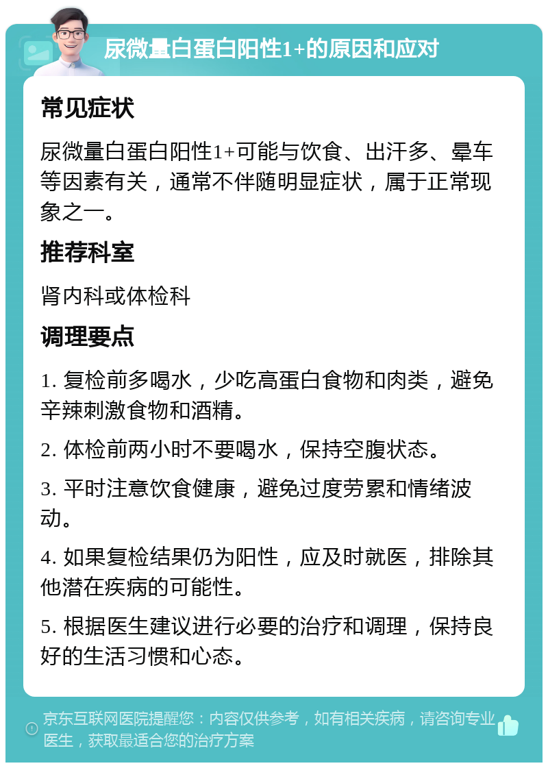 尿微量白蛋白阳性1+的原因和应对 常见症状 尿微量白蛋白阳性1+可能与饮食、出汗多、晕车等因素有关，通常不伴随明显症状，属于正常现象之一。 推荐科室 肾内科或体检科 调理要点 1. 复检前多喝水，少吃高蛋白食物和肉类，避免辛辣刺激食物和酒精。 2. 体检前两小时不要喝水，保持空腹状态。 3. 平时注意饮食健康，避免过度劳累和情绪波动。 4. 如果复检结果仍为阳性，应及时就医，排除其他潜在疾病的可能性。 5. 根据医生建议进行必要的治疗和调理，保持良好的生活习惯和心态。