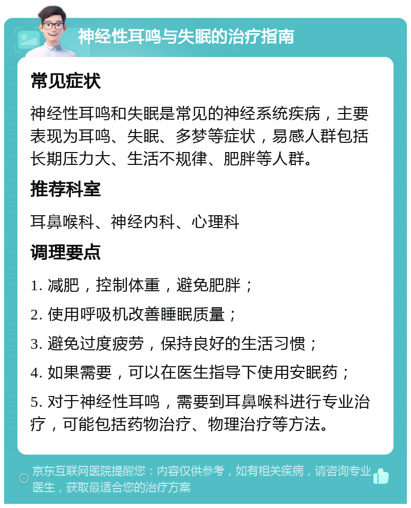 神经性耳鸣与失眠的治疗指南 常见症状 神经性耳鸣和失眠是常见的神经系统疾病，主要表现为耳鸣、失眠、多梦等症状，易感人群包括长期压力大、生活不规律、肥胖等人群。 推荐科室 耳鼻喉科、神经内科、心理科 调理要点 1. 减肥，控制体重，避免肥胖； 2. 使用呼吸机改善睡眠质量； 3. 避免过度疲劳，保持良好的生活习惯； 4. 如果需要，可以在医生指导下使用安眠药； 5. 对于神经性耳鸣，需要到耳鼻喉科进行专业治疗，可能包括药物治疗、物理治疗等方法。