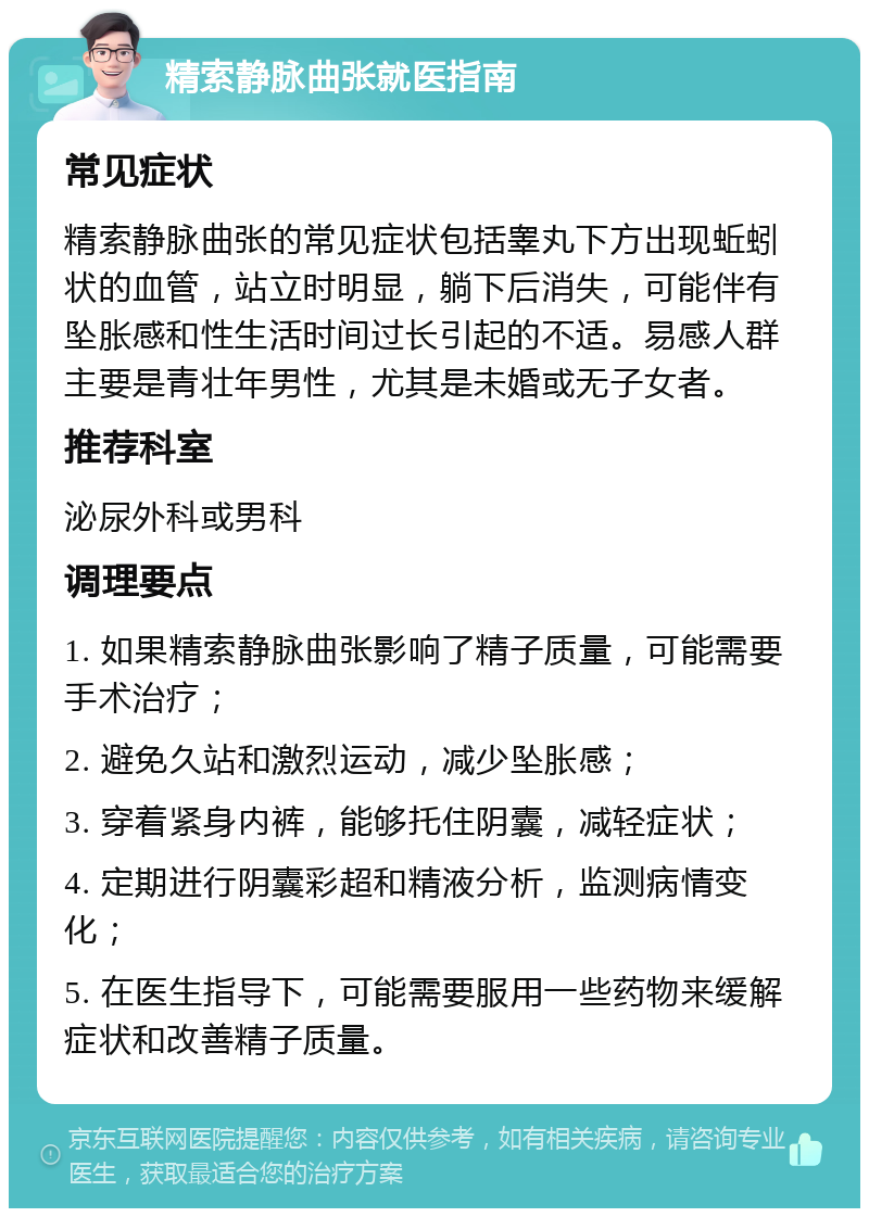 精索静脉曲张就医指南 常见症状 精索静脉曲张的常见症状包括睾丸下方出现蚯蚓状的血管，站立时明显，躺下后消失，可能伴有坠胀感和性生活时间过长引起的不适。易感人群主要是青壮年男性，尤其是未婚或无子女者。 推荐科室 泌尿外科或男科 调理要点 1. 如果精索静脉曲张影响了精子质量，可能需要手术治疗； 2. 避免久站和激烈运动，减少坠胀感； 3. 穿着紧身内裤，能够托住阴囊，减轻症状； 4. 定期进行阴囊彩超和精液分析，监测病情变化； 5. 在医生指导下，可能需要服用一些药物来缓解症状和改善精子质量。