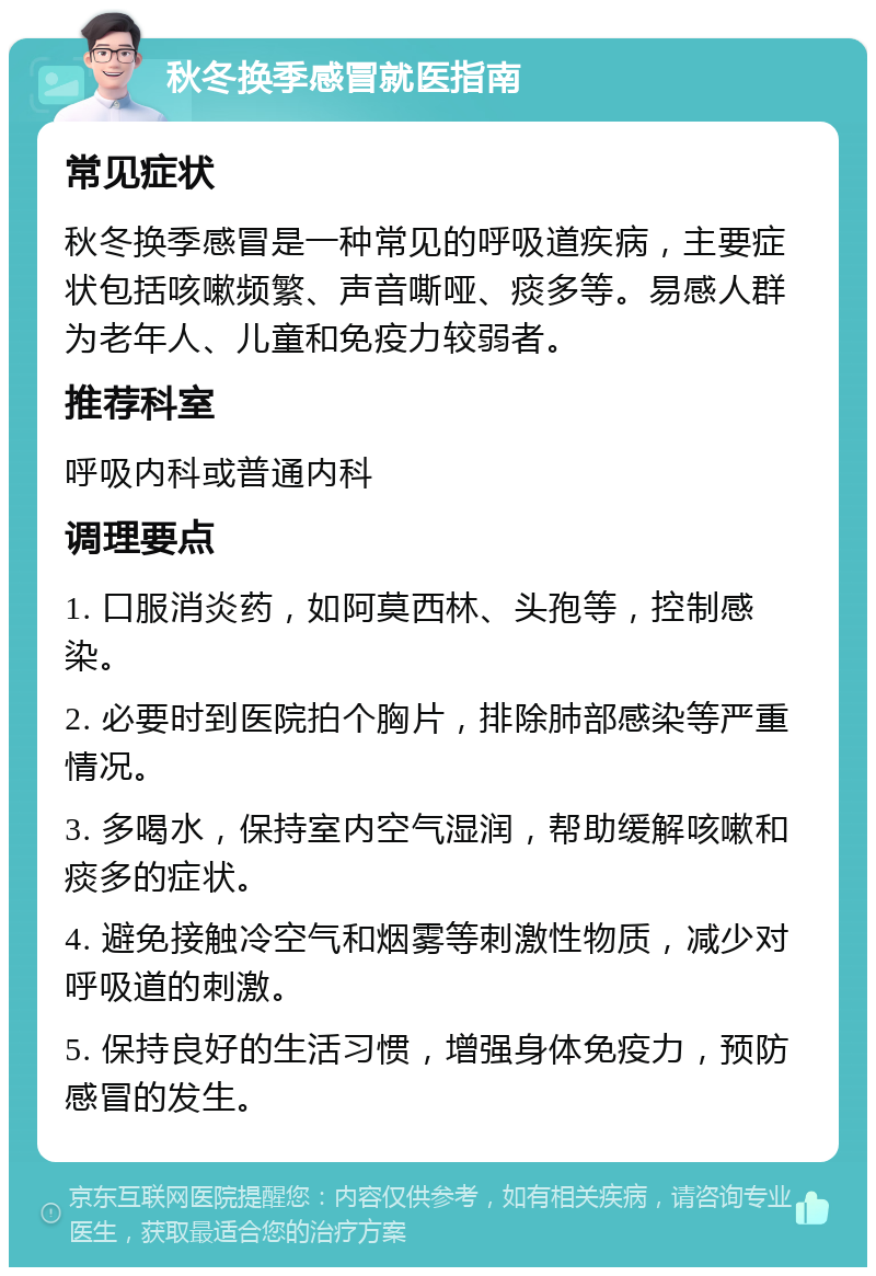 秋冬换季感冒就医指南 常见症状 秋冬换季感冒是一种常见的呼吸道疾病，主要症状包括咳嗽频繁、声音嘶哑、痰多等。易感人群为老年人、儿童和免疫力较弱者。 推荐科室 呼吸内科或普通内科 调理要点 1. 口服消炎药，如阿莫西林、头孢等，控制感染。 2. 必要时到医院拍个胸片，排除肺部感染等严重情况。 3. 多喝水，保持室内空气湿润，帮助缓解咳嗽和痰多的症状。 4. 避免接触冷空气和烟雾等刺激性物质，减少对呼吸道的刺激。 5. 保持良好的生活习惯，增强身体免疫力，预防感冒的发生。