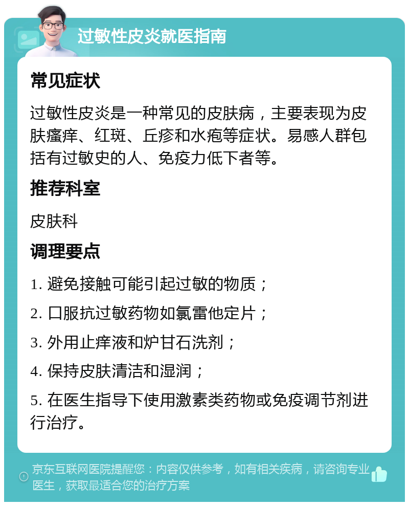 过敏性皮炎就医指南 常见症状 过敏性皮炎是一种常见的皮肤病，主要表现为皮肤瘙痒、红斑、丘疹和水疱等症状。易感人群包括有过敏史的人、免疫力低下者等。 推荐科室 皮肤科 调理要点 1. 避免接触可能引起过敏的物质； 2. 口服抗过敏药物如氯雷他定片； 3. 外用止痒液和炉甘石洗剂； 4. 保持皮肤清洁和湿润； 5. 在医生指导下使用激素类药物或免疫调节剂进行治疗。