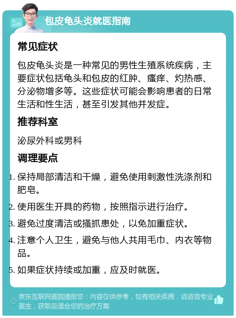 包皮龟头炎就医指南 常见症状 包皮龟头炎是一种常见的男性生殖系统疾病，主要症状包括龟头和包皮的红肿、瘙痒、灼热感、分泌物增多等。这些症状可能会影响患者的日常生活和性生活，甚至引发其他并发症。 推荐科室 泌尿外科或男科 调理要点 保持局部清洁和干燥，避免使用刺激性洗涤剂和肥皂。 使用医生开具的药物，按照指示进行治疗。 避免过度清洁或搔抓患处，以免加重症状。 注意个人卫生，避免与他人共用毛巾、内衣等物品。 如果症状持续或加重，应及时就医。