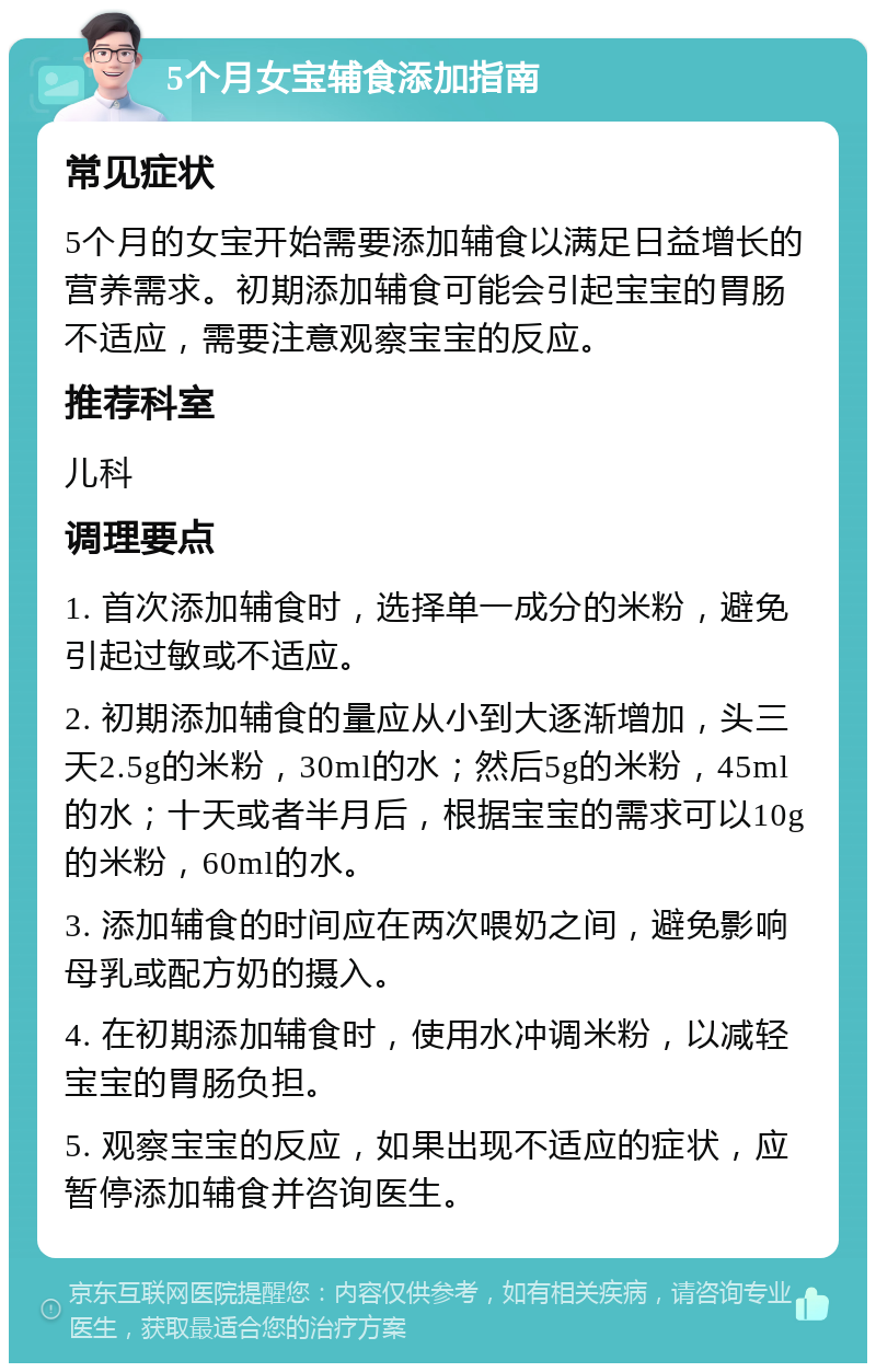 5个月女宝辅食添加指南 常见症状 5个月的女宝开始需要添加辅食以满足日益增长的营养需求。初期添加辅食可能会引起宝宝的胃肠不适应，需要注意观察宝宝的反应。 推荐科室 儿科 调理要点 1. 首次添加辅食时，选择单一成分的米粉，避免引起过敏或不适应。 2. 初期添加辅食的量应从小到大逐渐增加，头三天2.5g的米粉，30ml的水；然后5g的米粉，45ml的水；十天或者半月后，根据宝宝的需求可以10g的米粉，60ml的水。 3. 添加辅食的时间应在两次喂奶之间，避免影响母乳或配方奶的摄入。 4. 在初期添加辅食时，使用水冲调米粉，以减轻宝宝的胃肠负担。 5. 观察宝宝的反应，如果出现不适应的症状，应暂停添加辅食并咨询医生。