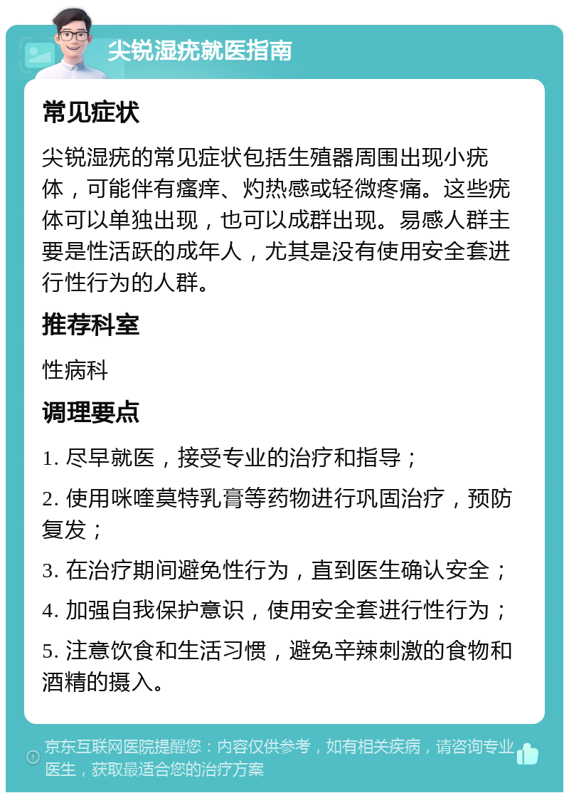 尖锐湿疣就医指南 常见症状 尖锐湿疣的常见症状包括生殖器周围出现小疣体，可能伴有瘙痒、灼热感或轻微疼痛。这些疣体可以单独出现，也可以成群出现。易感人群主要是性活跃的成年人，尤其是没有使用安全套进行性行为的人群。 推荐科室 性病科 调理要点 1. 尽早就医，接受专业的治疗和指导； 2. 使用咪喹莫特乳膏等药物进行巩固治疗，预防复发； 3. 在治疗期间避免性行为，直到医生确认安全； 4. 加强自我保护意识，使用安全套进行性行为； 5. 注意饮食和生活习惯，避免辛辣刺激的食物和酒精的摄入。