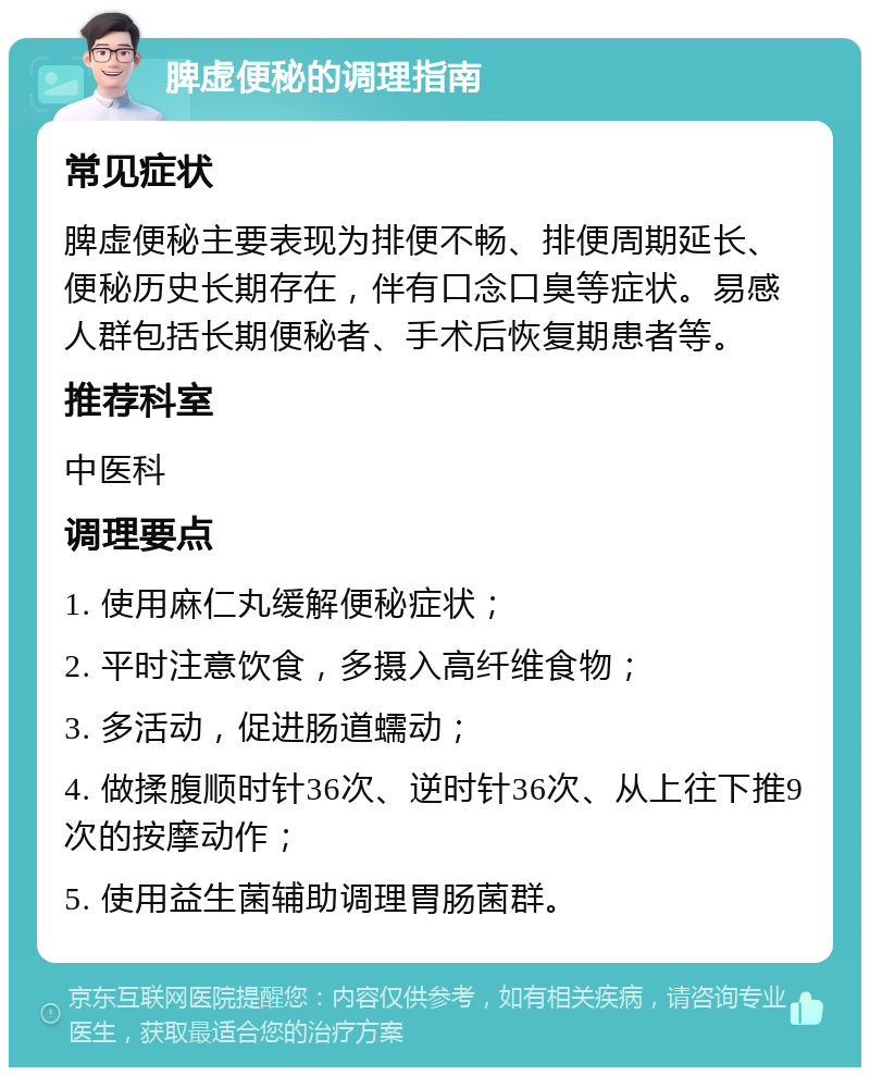 脾虚便秘的调理指南 常见症状 脾虚便秘主要表现为排便不畅、排便周期延长、便秘历史长期存在，伴有口念口臭等症状。易感人群包括长期便秘者、手术后恢复期患者等。 推荐科室 中医科 调理要点 1. 使用麻仁丸缓解便秘症状； 2. 平时注意饮食，多摄入高纤维食物； 3. 多活动，促进肠道蠕动； 4. 做揉腹顺时针36次、逆时针36次、从上往下推9次的按摩动作； 5. 使用益生菌辅助调理胃肠菌群。