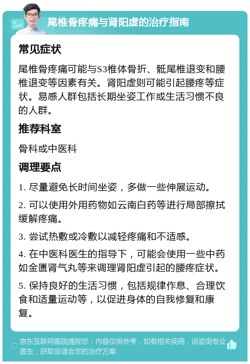 尾椎骨疼痛与肾阳虚的治疗指南 常见症状 尾椎骨疼痛可能与S3椎体骨折、骶尾椎退变和腰椎退变等因素有关。肾阳虚则可能引起腰疼等症状。易感人群包括长期坐姿工作或生活习惯不良的人群。 推荐科室 骨科或中医科 调理要点 1. 尽量避免长时间坐姿，多做一些伸展运动。 2. 可以使用外用药物如云南白药等进行局部擦拭缓解疼痛。 3. 尝试热敷或冷敷以减轻疼痛和不适感。 4. 在中医科医生的指导下，可能会使用一些中药如金匮肾气丸等来调理肾阳虚引起的腰疼症状。 5. 保持良好的生活习惯，包括规律作息、合理饮食和适量运动等，以促进身体的自我修复和康复。