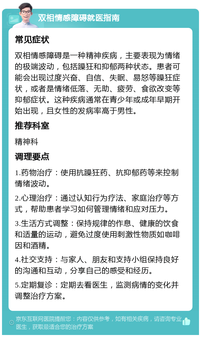 双相情感障碍就医指南 常见症状 双相情感障碍是一种精神疾病，主要表现为情绪的极端波动，包括躁狂和抑郁两种状态。患者可能会出现过度兴奋、自信、失眠、易怒等躁狂症状，或者是情绪低落、无助、疲劳、食欲改变等抑郁症状。这种疾病通常在青少年或成年早期开始出现，且女性的发病率高于男性。 推荐科室 精神科 调理要点 1.药物治疗：使用抗躁狂药、抗抑郁药等来控制情绪波动。 2.心理治疗：通过认知行为疗法、家庭治疗等方式，帮助患者学习如何管理情绪和应对压力。 3.生活方式调整：保持规律的作息、健康的饮食和适量的运动，避免过度使用刺激性物质如咖啡因和酒精。 4.社交支持：与家人、朋友和支持小组保持良好的沟通和互动，分享自己的感受和经历。 5.定期复诊：定期去看医生，监测病情的变化并调整治疗方案。