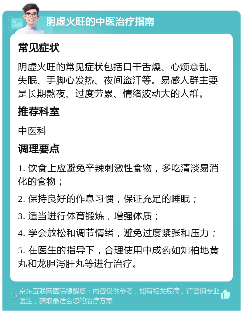 阴虚火旺的中医治疗指南 常见症状 阴虚火旺的常见症状包括口干舌燥、心烦意乱、失眠、手脚心发热、夜间盗汗等。易感人群主要是长期熬夜、过度劳累、情绪波动大的人群。 推荐科室 中医科 调理要点 1. 饮食上应避免辛辣刺激性食物，多吃清淡易消化的食物； 2. 保持良好的作息习惯，保证充足的睡眠； 3. 适当进行体育锻炼，增强体质； 4. 学会放松和调节情绪，避免过度紧张和压力； 5. 在医生的指导下，合理使用中成药如知柏地黄丸和龙胆泻肝丸等进行治疗。