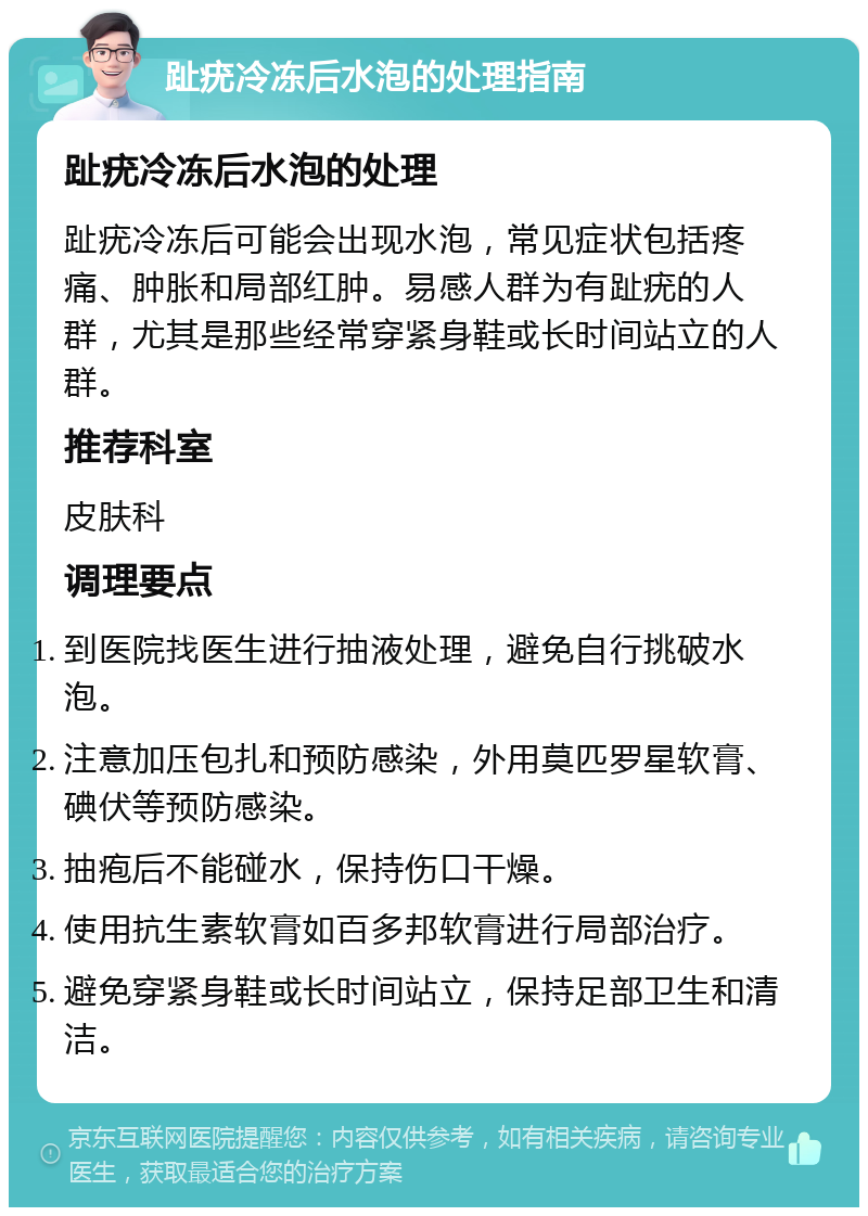 趾疣冷冻后水泡的处理指南 趾疣冷冻后水泡的处理 趾疣冷冻后可能会出现水泡，常见症状包括疼痛、肿胀和局部红肿。易感人群为有趾疣的人群，尤其是那些经常穿紧身鞋或长时间站立的人群。 推荐科室 皮肤科 调理要点 到医院找医生进行抽液处理，避免自行挑破水泡。 注意加压包扎和预防感染，外用莫匹罗星软膏、碘伏等预防感染。 抽疱后不能碰水，保持伤口干燥。 使用抗生素软膏如百多邦软膏进行局部治疗。 避免穿紧身鞋或长时间站立，保持足部卫生和清洁。