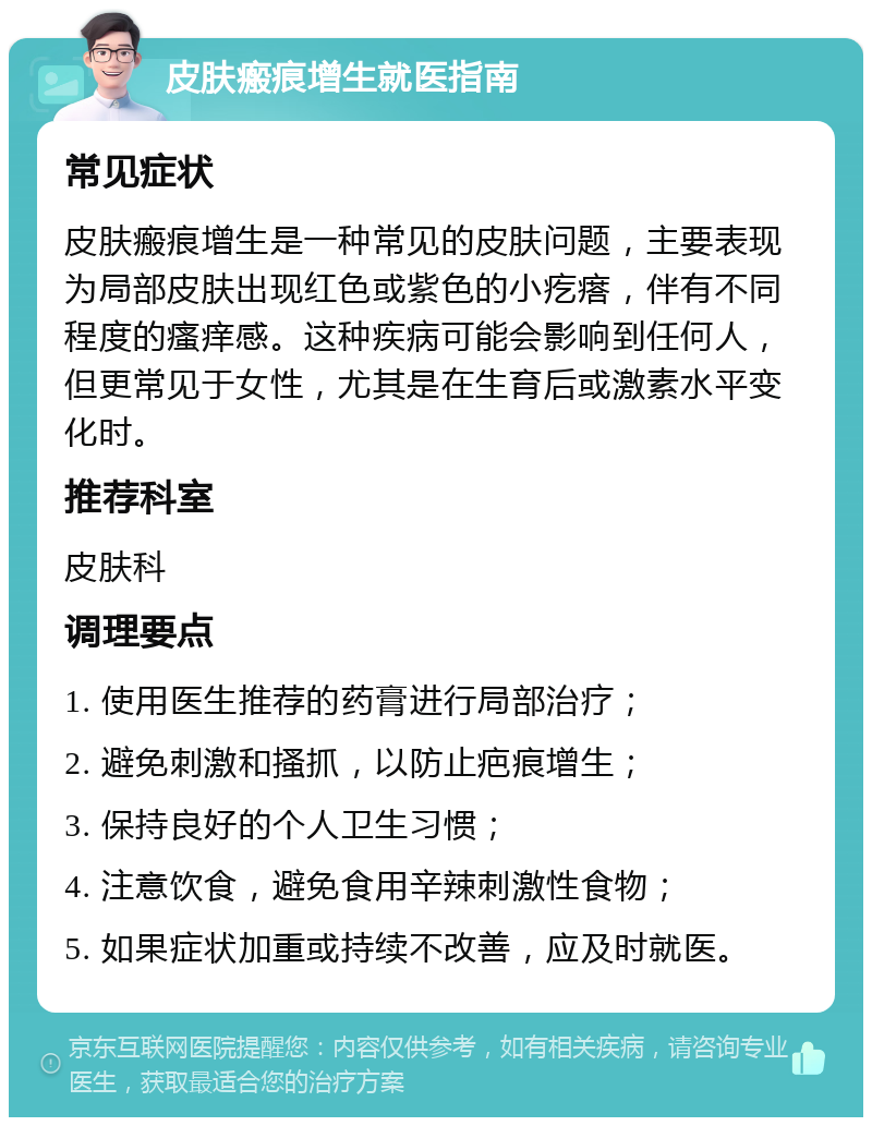 皮肤瘢痕增生就医指南 常见症状 皮肤瘢痕增生是一种常见的皮肤问题，主要表现为局部皮肤出现红色或紫色的小疙瘩，伴有不同程度的瘙痒感。这种疾病可能会影响到任何人，但更常见于女性，尤其是在生育后或激素水平变化时。 推荐科室 皮肤科 调理要点 1. 使用医生推荐的药膏进行局部治疗； 2. 避免刺激和搔抓，以防止疤痕增生； 3. 保持良好的个人卫生习惯； 4. 注意饮食，避免食用辛辣刺激性食物； 5. 如果症状加重或持续不改善，应及时就医。