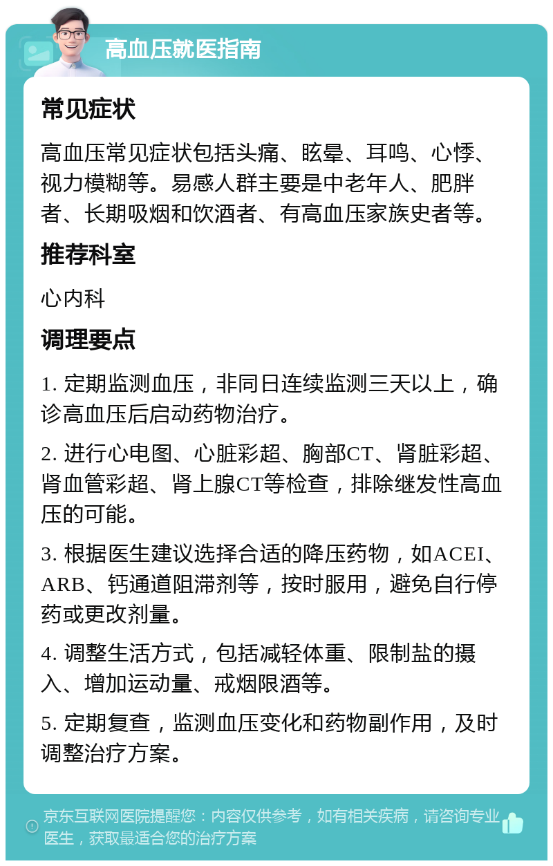 高血压就医指南 常见症状 高血压常见症状包括头痛、眩晕、耳鸣、心悸、视力模糊等。易感人群主要是中老年人、肥胖者、长期吸烟和饮酒者、有高血压家族史者等。 推荐科室 心内科 调理要点 1. 定期监测血压，非同日连续监测三天以上，确诊高血压后启动药物治疗。 2. 进行心电图、心脏彩超、胸部CT、肾脏彩超、肾血管彩超、肾上腺CT等检查，排除继发性高血压的可能。 3. 根据医生建议选择合适的降压药物，如ACEI、ARB、钙通道阻滞剂等，按时服用，避免自行停药或更改剂量。 4. 调整生活方式，包括减轻体重、限制盐的摄入、增加运动量、戒烟限酒等。 5. 定期复查，监测血压变化和药物副作用，及时调整治疗方案。