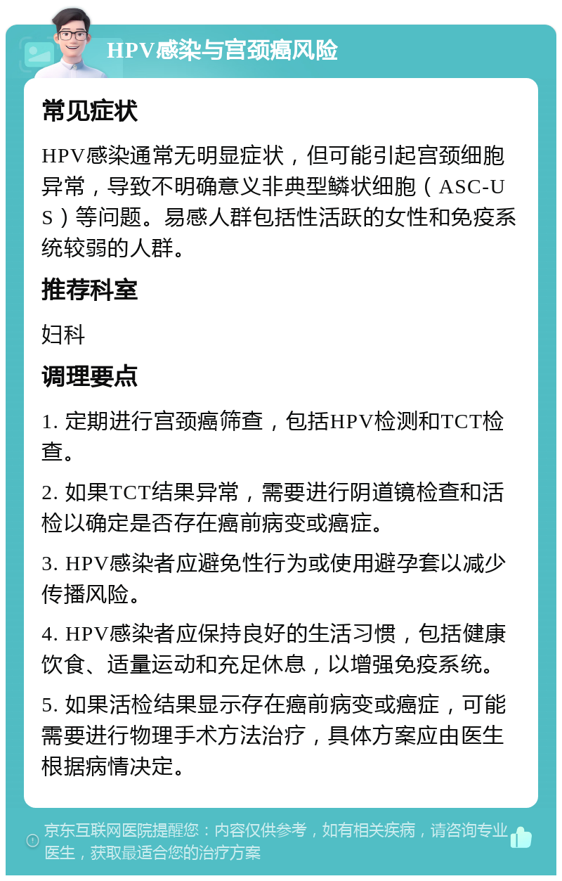 HPV感染与宫颈癌风险 常见症状 HPV感染通常无明显症状，但可能引起宫颈细胞异常，导致不明确意义非典型鳞状细胞（ASC-US）等问题。易感人群包括性活跃的女性和免疫系统较弱的人群。 推荐科室 妇科 调理要点 1. 定期进行宫颈癌筛查，包括HPV检测和TCT检查。 2. 如果TCT结果异常，需要进行阴道镜检查和活检以确定是否存在癌前病变或癌症。 3. HPV感染者应避免性行为或使用避孕套以减少传播风险。 4. HPV感染者应保持良好的生活习惯，包括健康饮食、适量运动和充足休息，以增强免疫系统。 5. 如果活检结果显示存在癌前病变或癌症，可能需要进行物理手术方法治疗，具体方案应由医生根据病情决定。