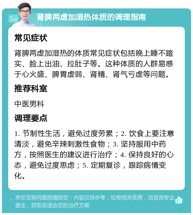 肾脾两虚加湿热体质的调理指南 常见症状 肾脾两虚加湿热的体质常见症状包括晚上睡不踏实、脸上出油、拉肚子等。这种体质的人群易感于心火盛、脾胃虚弱、肾精、肾气亏虚等问题。 推荐科室 中医男科 调理要点 1. 节制性生活，避免过度劳累；2. 饮食上要注意清淡，避免辛辣刺激性食物；3. 坚持服用中药方，按照医生的建议进行治疗；4. 保持良好的心态，避免过度思虑；5. 定期复诊，跟踪病情变化。