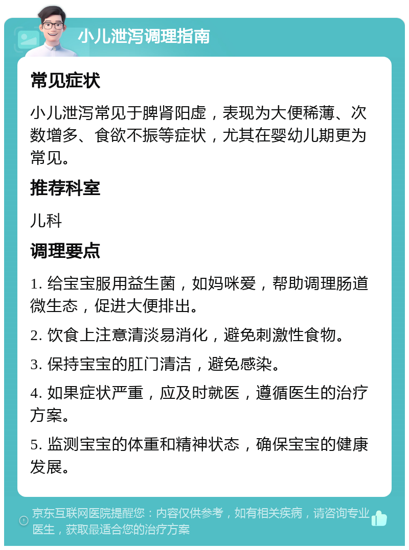 小儿泄泻调理指南 常见症状 小儿泄泻常见于脾肾阳虚，表现为大便稀薄、次数增多、食欲不振等症状，尤其在婴幼儿期更为常见。 推荐科室 儿科 调理要点 1. 给宝宝服用益生菌，如妈咪爱，帮助调理肠道微生态，促进大便排出。 2. 饮食上注意清淡易消化，避免刺激性食物。 3. 保持宝宝的肛门清洁，避免感染。 4. 如果症状严重，应及时就医，遵循医生的治疗方案。 5. 监测宝宝的体重和精神状态，确保宝宝的健康发展。