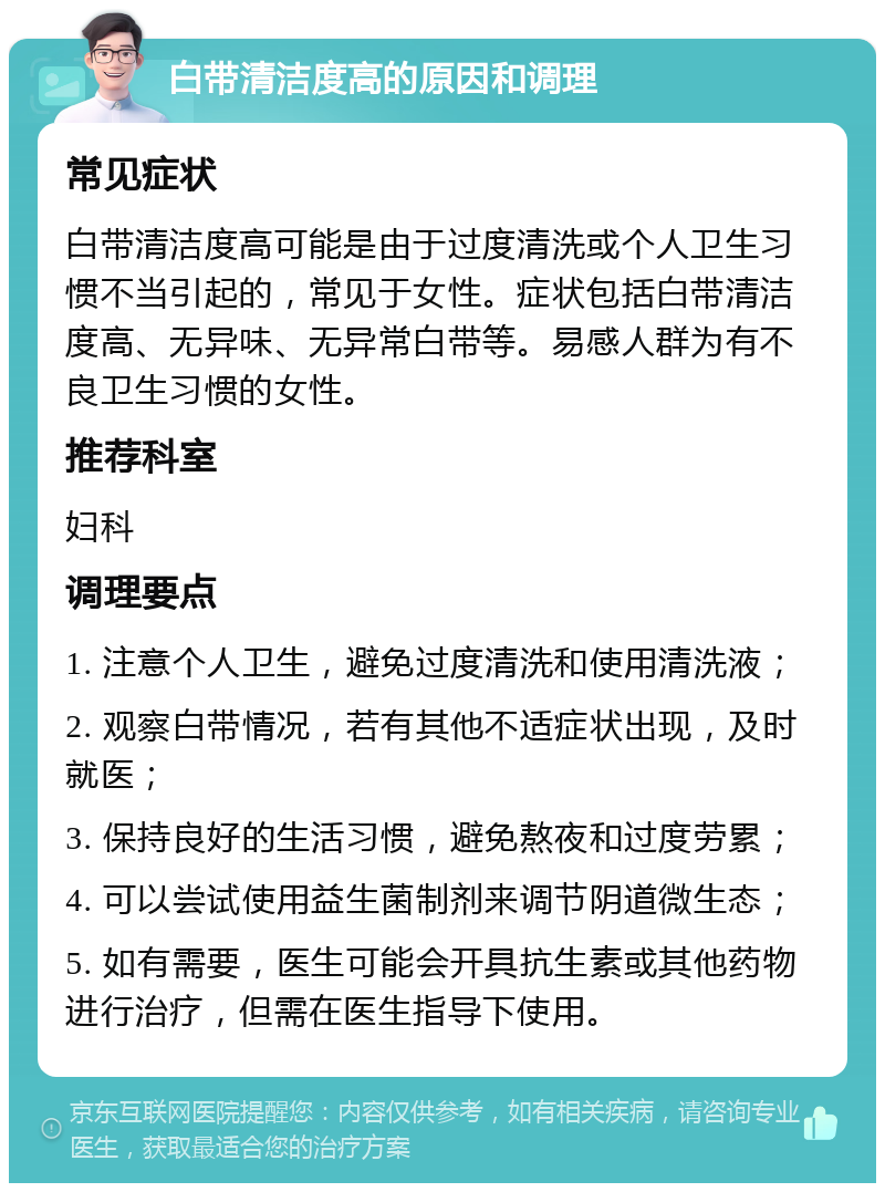 白带清洁度高的原因和调理 常见症状 白带清洁度高可能是由于过度清洗或个人卫生习惯不当引起的，常见于女性。症状包括白带清洁度高、无异味、无异常白带等。易感人群为有不良卫生习惯的女性。 推荐科室 妇科 调理要点 1. 注意个人卫生，避免过度清洗和使用清洗液； 2. 观察白带情况，若有其他不适症状出现，及时就医； 3. 保持良好的生活习惯，避免熬夜和过度劳累； 4. 可以尝试使用益生菌制剂来调节阴道微生态； 5. 如有需要，医生可能会开具抗生素或其他药物进行治疗，但需在医生指导下使用。